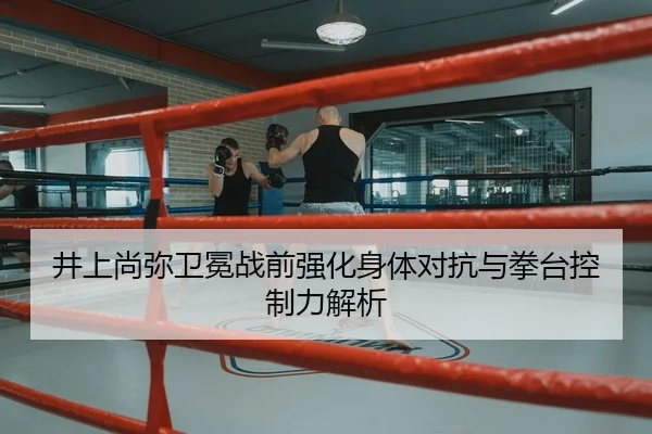井上尚弥卫冕战前强化身体对抗与拳台控制力解析 - NG28